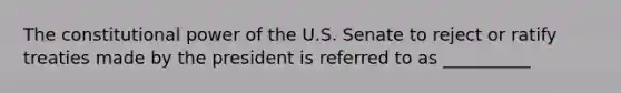 The constitutional power of the U.S. Senate to reject or ratify treaties made by the president is referred to as __________