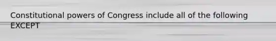 Constitutional powers of Congress include all of the following EXCEPT