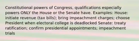 Constitutional powers of Congress, qualifications especially powers ONLY the House or the Senate have. Examples: House: initiate revenue (tax bills); bring impeachment charges; choose President when electoral college is deadlocked Senate: treaty ratification; confirm presidential appointments; impeachment trials