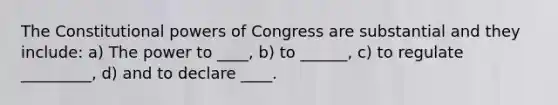 The Constitutional powers of Congress are substantial and they include: a) The power to ____, b) to ______, c) to regulate _________, d) and to declare ____.