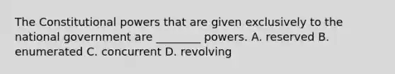 The Constitutional powers that are given exclusively to the national government are ________ powers. A. reserved B. enumerated C. concurrent D. revolving