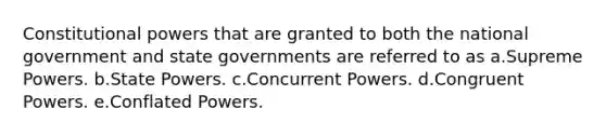 Constitutional powers that are granted to both the national government and state governments are referred to as a.Supreme Powers. b.State Powers. c.Concurrent Powers. d.Congruent Powers. e.Conflated Powers.