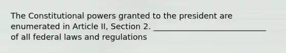 The Constitutional powers granted to the president are enumerated in Article II, Section 2. ____________________________ of all federal laws and regulations