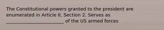 The Constitutional powers granted to the president are enumerated in Article II, Section 2. Serves as _________________________ of the US armed forces