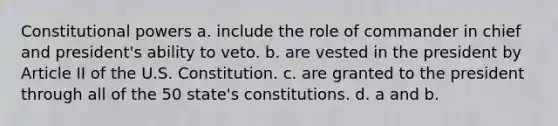 Constitutional powers a. include the role of commander in chief and president's ability to veto. b. are vested in the president by Article II of the U.S. Constitution. c. are granted to the president through all of the 50 state's constitutions. d. a and b.