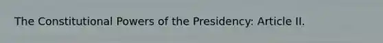 The Constitutional Powers of the Presidency: Article II.