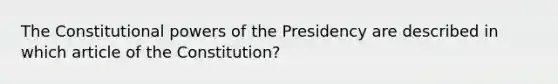 The Constitutional powers of the Presidency are described in which article of the Constitution?