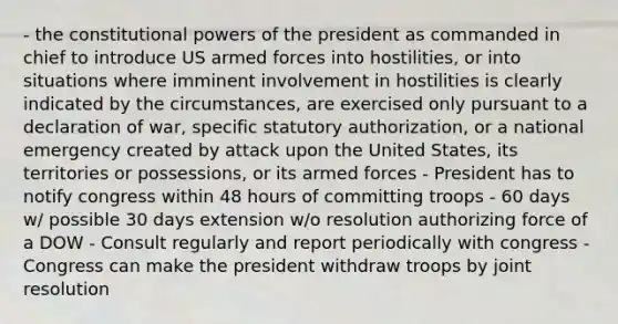 - the constitutional powers of the president as commanded in chief to introduce US armed forces into hostilities, or into situations where imminent involvement in hostilities is clearly indicated by the circumstances, are exercised only pursuant to a declaration of war, specific statutory authorization, or a national emergency created by attack upon the United States, its territories or possessions, or its armed forces - President has to notify congress within 48 hours of committing troops - 60 days w/ possible 30 days extension w/o resolution authorizing force of a DOW - Consult regularly and report periodically with congress - Congress can make the president withdraw troops by joint resolution