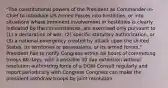 "The constitutional powers of the President as Commander-in-Chief to introduce US Armed Forces into hostilities, or into situations where imminent involvement in hostilities is clearly indicated by the circumstances, are exercised only pursuant to (1) a declaration of war, (2) specific statutory authorization, or (3) a national emergency created by attack upon the United States, its territories or possessions, or its armed forces." President has to notify Congress within 48 hours of committing troops 60 days, with a possible 30 day extension without resolution authorizing force of a DOW Consult regularly and report periodically with Congress Congress can make the president withdraw troops by joint resolution