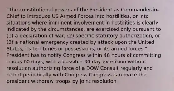 "The constitutional powers of the President as Commander-in-Chief to introduce US Armed Forces into hostilities, or into situations where imminent involvement in hostilities is clearly indicated by the circumstances, are exercised only pursuant to (1) a declaration of war, (2) specific statutory authorization, or (3) a national emergency created by attack upon the United States, its territories or possessions, or its armed forces." President has to notify Congress within 48 hours of committing troops 60 days, with a possible 30 day extension without resolution authorizing force of a DOW Consult regularly and report periodically with Congress Congress can make the president withdraw troops by joint resolution