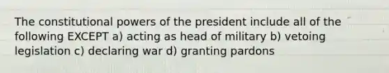 The constitutional powers of the president include all of the following EXCEPT a) acting as head of military b) vetoing legislation c) declaring war d) granting pardons