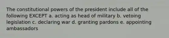 The constitutional powers of the president include all of the following EXCEPT a. acting as head of military b. vetoing legislation c. declaring war d. granting pardons e. appointing ambassadors