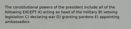 The constitutional powers of the president include all of the following EXCEPT A) acting as head of the military B) vetoing legislation C) declaring war D) granting pardons E) appointing ambassadors