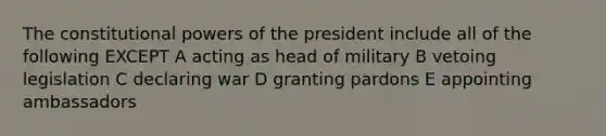 The constitutional powers of the president include all of the following EXCEPT A acting as head of military B vetoing legislation C declaring war D granting pardons E appointing ambassadors