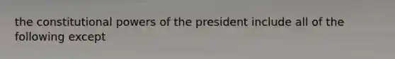 the constitutional powers of the president include all of the following except