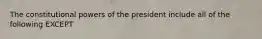 The constitutional powers of the president include all of the following EXCEPT