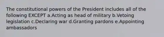 The constitutional <a href='https://www.questionai.com/knowledge/kKSx9oT84t-powers-of' class='anchor-knowledge'>powers of</a> the President includes all of the following EXCEPT a.Acting as head of military b.Vetoing legislation c.Declaring war d.Granting pardons e.Appointing ambassadors