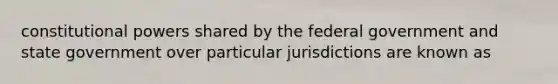 constitutional powers shared by the federal government and state government over particular jurisdictions are known as