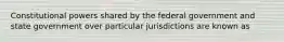 Constitutional powers shared by the federal government and state government over particular jurisdictions are known as