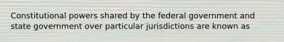 Constitutional powers shared by the federal government and state government over particular jurisdictions are known as