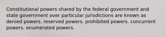 Constitutional powers shared by the federal government and state government over particular jurisdictions are known as denied powers. reserved powers. prohibited powers. concurrent powers. enumerated powers.