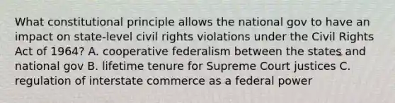 What constitutional principle allows the national gov to have an impact on state-level civil rights violations under the Civil Rights Act of 1964? A. cooperative federalism between the states and national gov B. lifetime tenure for Supreme Court justices C. regulation of interstate commerce as a federal power