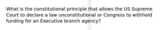 What is the constitutional principle that allows the US Supreme Court to declare a law unconstitutional or Congress to withhold funding for an Executive branch agency?