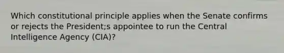 Which constitutional principle applies when the Senate confirms or rejects the President;s appointee to run the Central Intelligence Agency (CIA)?