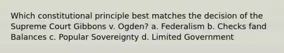 Which constitutional principle best matches the decision of the Supreme Court Gibbons v. Ogden? a. Federalism b. Checks fand Balances c. Popular Sovereignty d. Limited Government