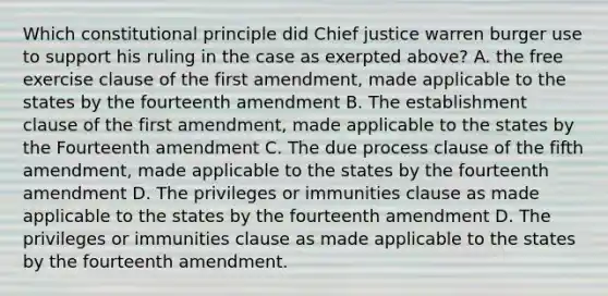 Which constitutional principle did Chief justice warren burger use to support his ruling in the case as exerpted above? A. the free exercise clause of the first amendment, made applicable to the states by the fourteenth amendment B. The establishment clause of the first amendment, made applicable to the states by the Fourteenth amendment C. The due process clause of the fifth amendment, made applicable to the states by the fourteenth amendment D. The privileges or immunities clause as made applicable to the states by the fourteenth amendment D. The privileges or immunities clause as made applicable to the states by the fourteenth amendment.