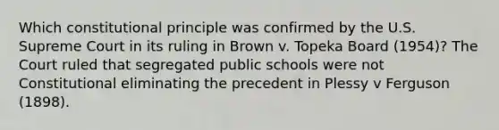 Which constitutional principle was confirmed by the U.S. Supreme Court in its ruling in Brown v. Topeka Board (1954)? The Court ruled that segregated public schools were not Constitutional eliminating the precedent in Plessy v Ferguson (1898).