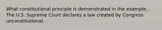 What constitutional principle is demonstrated in the example... The U.S. Supreme Court declares a law created by Congress unconstitutional.