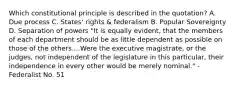 Which constitutional principle is described in the quotation? A. Due process C. States' rights & federalism B. Popular Sovereignty D. Separation of powers "It is equally evident, that the members of each department should be as little dependent as possible on those of the others....Were the executive magistrate, or the judges, not independent of the legislature in this particular, their independence in every other would be merely nominal." -Federalist No. 51