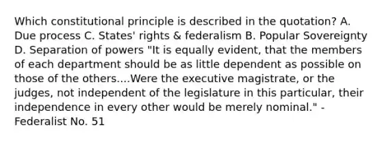 Which constitutional principle is described in the quotation? A. Due process C. States' rights & federalism B. Popular Sovereignty D. Separation of powers "It is equally evident, that the members of each department should be as little dependent as possible on those of the others....Were the executive magistrate, or the judges, not independent of the legislature in this particular, their independence in every other would be merely nominal." -Federalist No. 51