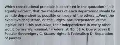 Which constitutional principle is described in the quotation? "It is equally evident, that the members of each department should be as little dependent as possible on those of the others....Were the executive magistrate, or the judges, not independent of the legislature in this particular, their independence in every other would be merely nominal." -Federalist No. 51 A. Due process B. Popular Sovereignty C. States' rights & federalism D. Separation of powers