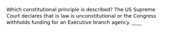 Which constitutional principle is described? The US Supreme Court declares that is law is unconstitutional or the Congress withholds funding for an Executive branch agency. ____