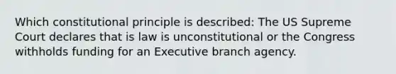 Which constitutional principle is described: The US Supreme Court declares that is law is unconstitutional or the Congress withholds funding for an Executive branch agency.