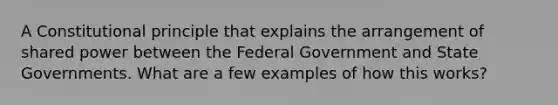 A Constitutional principle that explains the arrangement of shared power between the Federal Government and State Governments. What are a few examples of how this works?