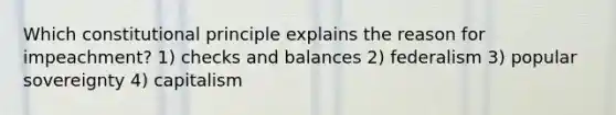 Which constitutional principle explains the reason for impeachment? 1) checks and balances 2) federalism 3) popular sovereignty 4) capitalism