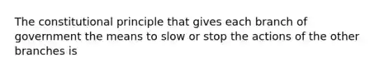 The constitutional principle that gives each branch of government the means to slow or stop the actions of the other branches is