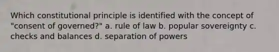 Which constitutional principle is identified with the concept of "consent of governed?" a. rule of law b. popular sovereignty c. checks and balances d. separation of powers