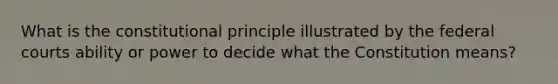 What is the constitutional principle illustrated by the federal courts ability or power to decide what the Constitution means?