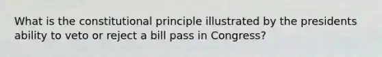 What is the constitutional principle illustrated by the presidents ability to veto or reject a bill pass in Congress?