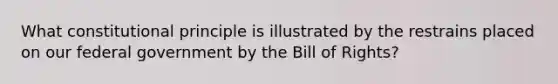 What constitutional principle is illustrated by the restrains placed on our federal government by the Bill of Rights?