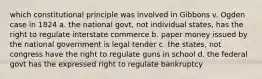 which constitutional principle was involved in Gibbons v. Ogden case in 1824 a. the national govt, not individual states, has the right to regulate interstate commerce b. paper money issued by the national government is legal tender c. the states, not congress have the right to regulate guns in school d. the federal govt has the expressed right to regulate bankruptcy