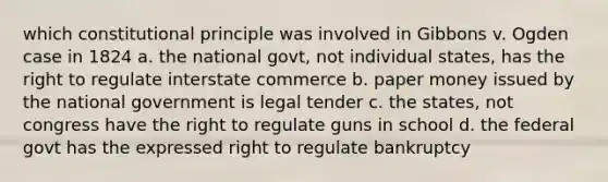 which constitutional principle was involved in Gibbons v. Ogden case in 1824 a. the national govt, not individual states, has the right to regulate interstate commerce b. paper money issued by the national government is legal tender c. the states, not congress have the right to regulate guns in school d. the federal govt has the expressed right to regulate bankruptcy