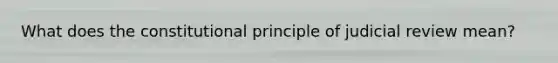 What does the constitutional principle of judicial review mean?