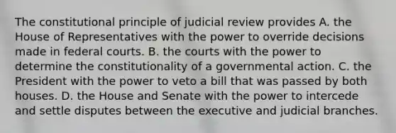 The constitutional principle of judicial review provides A. the House of Representatives with the power to override decisions made in federal courts. B. the courts with the power to determine the constitutionality of a governmental action. C. the President with the power to veto a bill that was passed by both houses. D. the House and Senate with the power to intercede and settle disputes between the executive and judicial branches.