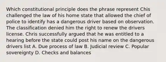 Which constitutional principle does the phrase represent Chis challenged the law of his home state that allowed the chief of police to identify has a dangerous driver based on observation. The classification denied him the right to renew the drivers license. Chris successfully argued that he was entitled to a hearing before the state could post his name on the dangerous drivers list A. Due process of law B. Judicial review C. Popular sovereignty D. Checks and balances