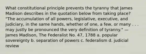 What constitutional principle prevents the tyranny that James Madison describes in the quotation below from taking place? "The accumulation of all powers, legislative, executive, and judiciary, in the same hands, whether of one, a few, or many . . . may justly be pronounced the very definition of tyranny." —James Madison, The Federalist No. 47, 1788 a. popular sovereignty b. separation of powers c. federalism d. judicial review